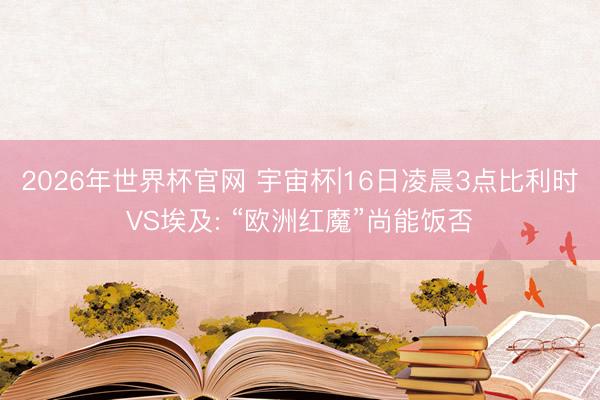 2026年世界杯官网 宇宙杯|16日凌晨3点比利时VS埃及: “欧洲红魔”尚能饭否