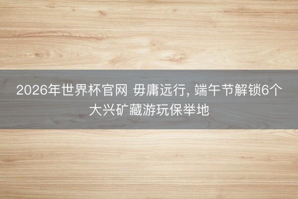 2026年世界杯官网 毋庸远行, 端午节解锁6个大兴矿藏游玩保举地
