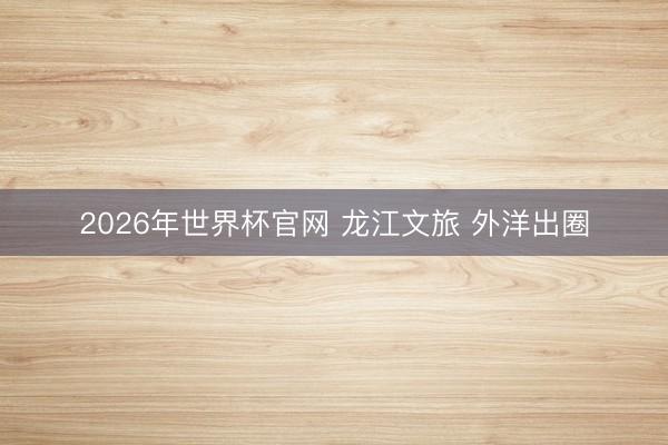 2026年世界杯官网 龙江文旅 外洋出圈