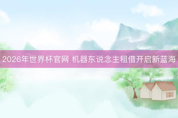 2026年世界杯官网 机器东说念主租借开启新蓝海