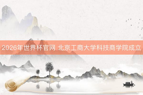 2026年世界杯官网 北京工商大学科技商学院成立
