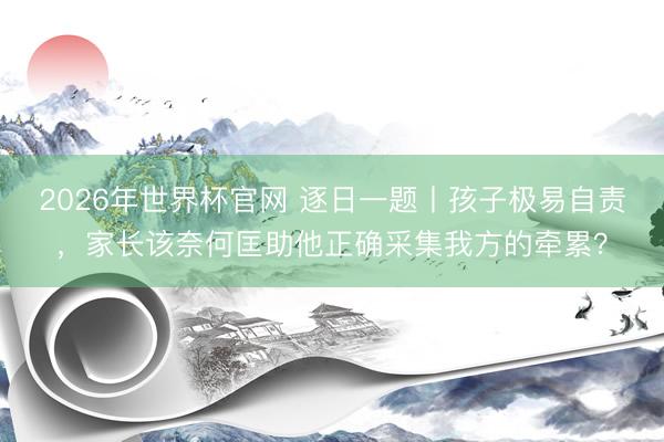 2026年世界杯官网 逐日一题丨孩子极易自责，家长该奈何匡助他正确采集我方的牵累？