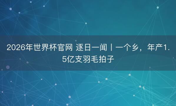 2026年世界杯官网 逐日一闻丨一个乡，年产1.5亿支羽毛拍子