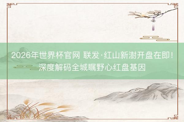 2026年世界杯官网 联发·红山新澍开盘在即！深度解码全城瞩野心红盘基因