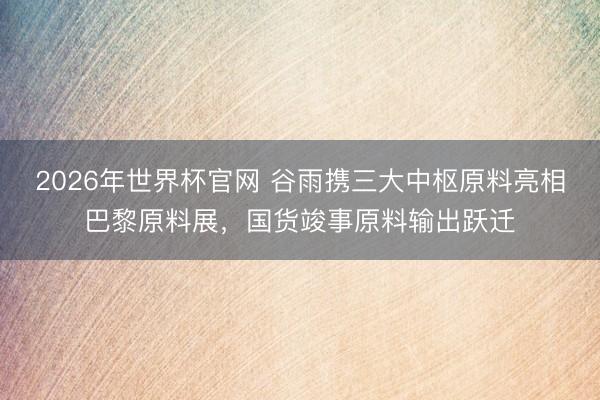 2026年世界杯官网 谷雨携三大中枢原料亮相巴黎原料展，国货竣事原料输出跃迁