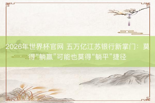 2026年世界杯官网 五万亿江苏银行新掌门：莫得“躺赢”可能也莫得“躺平”捷径