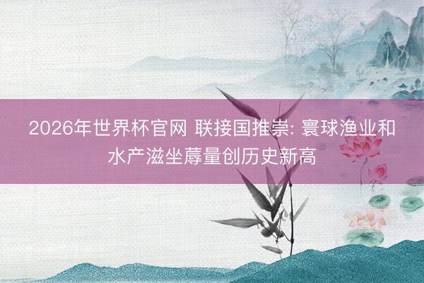 2026年世界杯官网 联接国推崇: 寰球渔业和水产滋坐蓐量创历史新高