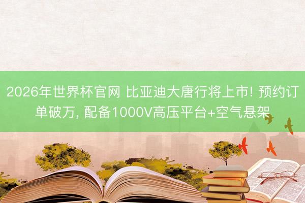 2026年世界杯官网 比亚迪大唐行将上市! 预约订单破万, 配备1000V高压平台+空气悬架