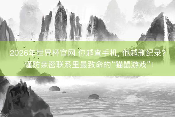 2026年世界杯官网 你越查手机, 他越删纪录? 谨防亲密联系里最致命的“猫鼠游戏”!