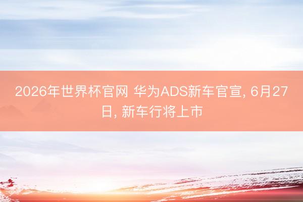 2026年世界杯官网 华为ADS新车官宣, 6月27日, 新车行将上市