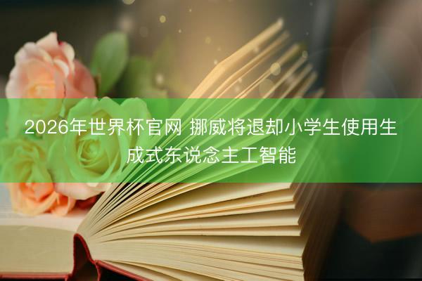 2026年世界杯官网 挪威将退却小学生使用生成式东说念主工智能