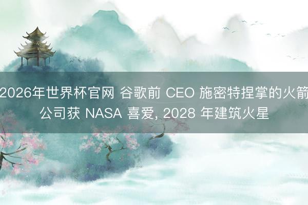 2026年世界杯官网 谷歌前 CEO 施密特捏掌的火箭公司获 NASA 喜爱, 2028 年建筑火星